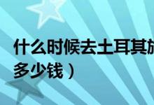 什么时候去土耳其旅游好（办土耳其签证需要多少钱）