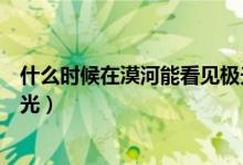 什么时候在漠河能看见极光（漠河一般什么时候可以看到极光）