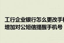 工行企业银行怎么更改手机短信提醒 工商银行：如何修改或增加对公短信提醒手机号