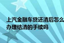 上汽金融车贷还清后怎么办理手续 上汽金融车贷还完后 要办理结清的手续吗