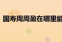 国寿周周盈在哪里能买到 国寿周周盈在哪里