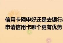 信用卡网申好还是去银行办理好（网申信用卡和去银行网点申请信用卡哪个更有优势）