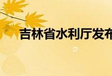 吉林省水利厅发布饮马河洪水蓝色预警