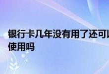 银行卡几年没有用了还可以用吗 银行卡一年多没用了还可以使用吗
