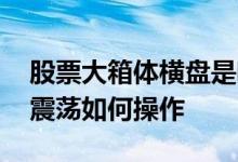 股票大箱体横盘是啥意思 股票长期横盘箱体震荡如何操作