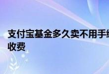 支付宝基金多久卖不用手续费 支付宝基金没到一年卖了怎么收费