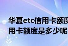 华夏etc信用卡额度多少 华夏标准etc白金信用卡额度是多少呢