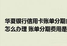 华夏银行信用卡账单分期多久 华夏银行信用卡账单分期流程怎么办理 账单分期费用是怎样的