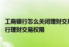 工商银行怎么关闭理财交易权限 工商银行：如何开通手机银行理财交易权限
