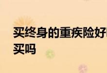 买终身的重疾险好吗 保终身的重疾险有必要买吗