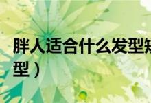 胖人适合什么发型短发男士（胖人适合什么发型）