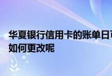 华夏银行信用卡的账单日可以改吗 华夏银行信用卡的账单日如何更改呢