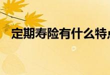 定期寿险有什么特点 定期寿险特点是什么