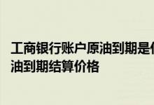 工商银行账户原油到期是什么意思 工商银行：什么是账户原油到期结算价格