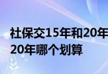 社保交15年和20年区别是什么 社保交15年和20年哪个划算 