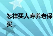 怎样买人寿养老保险 中国人寿养老保险怎么买