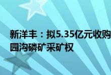 新洋丰：拟5.35亿元收购竹园沟矿业100%股权进而取得竹园沟磷矿采矿权