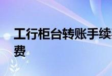 工行柜台转账手续费多少 工行柜台转账手续费