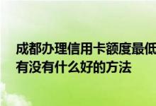 成都办理信用卡额度最低多少 成都地区信用卡怎样提额度 有没有什么好的方法