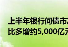 上半年银行间债市净融资规模约1.1万亿元同比多增约5,000亿元