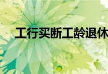 工行买断工龄退休待遇（工行买断工龄）