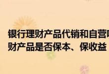 银行理财产品代销和自营哪个安全 中国银行：我行销售的理财产品是否保本、保收益