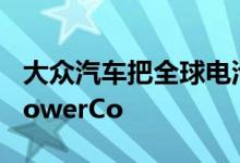 大众汽车把全球电池业务并入新成立的公司PowerCo