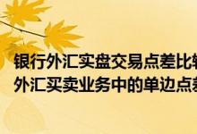 银行外汇实盘交易点差比较 工商银行：什么是账户交易类及外汇买卖业务中的单边点差