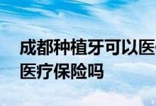 成都种植牙可以医保报销吗 种植牙可以报销医疗保险吗
