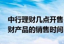 中行理财几点开售 中国银行：中行发售的理财产品的销售时间