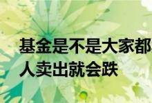 基金是不是大家都卖了就会跌 基金是不是多人卖出就会跌