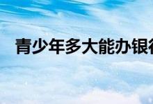 青少年多大能办银行卡 多大才能办银行卡
