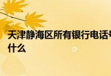天津静海区所有银行电话号码 天津静海邮政储蓄银行电话是什么
