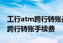 工行atm跨行转账最多一次转多少 工行ATM跨行转账手续费