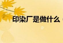 印染厂是做什么（印染厂是做什么的）