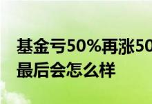 基金亏50%再涨50%最后还会亏不 基金亏到最后会怎么样
