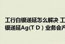 工行白银递延怎么解决 工商银行：通过工行办理个人实物白银递延Ag(T D）业务会产生哪些费用