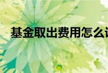 基金取出费用怎么计算 基金取出怎么算钱