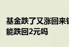 基金跌了又涨回来钱一样么 涨到4元的的基金能跌回2元吗