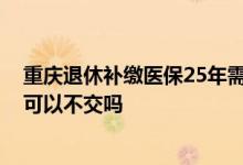 重庆退休补缴医保25年需要多少钱 医保交满25年但未退休可以不交吗