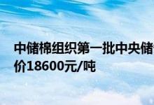 中储棉组织第一批中央储备棉轮入：总量30-50万吨最高限价18600元/吨