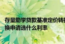 存量助学贷款基准定价转换有啥用 存量助学贷款定价基准转换申请选什么利率