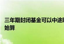 三年期封闭基金可以中途取出吗 基金封闭期是从什么时候开始算