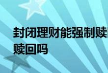 封闭理财能强制赎回吗 封闭理财亏钱也不能赎回吗