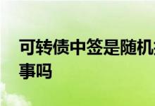 可转债中签是随机抽取的吗 可转债中签是好事吗