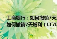 工商银行：如何撤销7天增利（LT7D01）理财 工商银行：如何撤销7天增利（LT7D01）理财