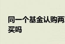 同一个基金认购两次手续费 基金可以分两次买吗