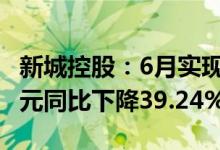 新城控股：6月实现合同销售金额约139.91亿元同比下降39.24%