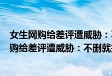 女生网购给差评遭威胁：不删就把信息卖色情网站（女生网购给差评遭威胁：不删就把信息卖色情网站）