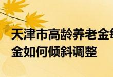 天津市高龄养老金每月多少钱 2022天津养老金如何倾斜调整 